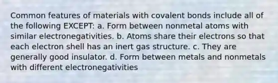 Common features of materials with covalent bonds include all of the following EXCEPT: a. Form between nonmetal atoms with similar electronegativities. b. Atoms share their electrons so that each electron shell has an inert gas structure. c. They are generally good insulator. d. Form between metals and nonmetals with different electronegativities