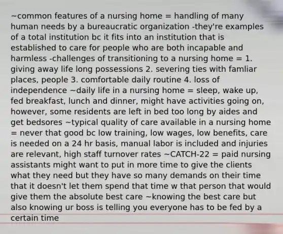 ~common features of a nursing home = handling of many human needs by a bureaucratic organization -they're examples of a total institution bc it fits into an institution that is established to care for people who are both incapable and harmless -challenges of transitioning to a nursing home = 1. giving away life long possessions 2. severing ties with famliar places, people 3. comfortable daily routine 4. loss of independence ~daily life in a nursing home = sleep, wake up, fed breakfast, lunch and dinner, might have activities going on, however, some residents are left in bed too long by aides and get bedsores ~typical quality of care available in a nursing home = never that good bc low training, low wages, low benefits, care is needed on a 24 hr basis, manual labor is included and injuries are relevant, high staff turnover rates ~CATCH-22 = paid nursing assistants might want to put in more time to give the clients what they need but they have so many demands on their time that it doesn't let them spend that time w that person that would give them the absolute best care ~knowing the best care but also knowing ur boss is telling you everyone has to be fed by a certain time