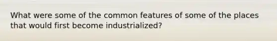 What were some of the common features of some of the places that would first become industrialized?