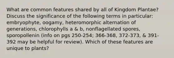 What are common features shared by all of Kingdom Plantae? Discuss the significance of the following terms in particular: embryophyte, oogamy, heteromorphic alternation of generations, chlorophylls a & b, nonflagellated spores, sporopollenin (info on pgs 250-254; 366-368, 372-373, & 391-392 may be helpful for review). Which of these features are unique to plants?