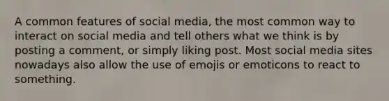 A common features of social media, the most common way to interact on social media and tell others what we think is by posting a comment, or simply liking post. Most social media sites nowadays also allow the use of emojis or emoticons to react to something.