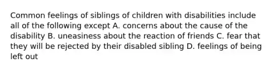 Common feelings of siblings of children with disabilities include all of the following except A. concerns about the cause of the disability B. uneasiness about the reaction of friends C. fear that they will be rejected by their disabled sibling D. feelings of being left out