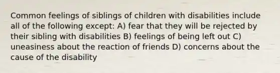 Common feelings of siblings of children with disabilities include all of the following except: A) fear that they will be rejected by their sibling with disabilities B) feelings of being left out C) uneasiness about the reaction of friends D) concerns about the cause of the disability