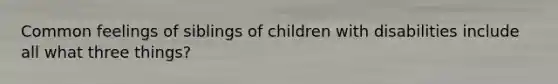 Common feelings of siblings of children with disabilities include all what three things?