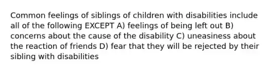 Common feelings of siblings of children with disabilities include all of the following EXCEPT A) feelings of being left out B) concerns about the cause of the disability C) uneasiness about the reaction of friends D) fear that they will be rejected by their sibling with disabilities