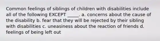 Common feelings of siblings of children with disabilities include all of the following EXCEPT _____. a. concerns about the cause of the disability b. fear that they will be rejected by their sibling with disabilities c. uneasiness about the reaction of friends d. feelings of being left out