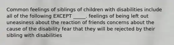 Common feelings of siblings of children with disabilities include all of the following EXCEPT _____. feelings of being left out uneasiness about the reaction of friends concerns about the cause of the disability fear that they will be rejected by their sibling with disabilities