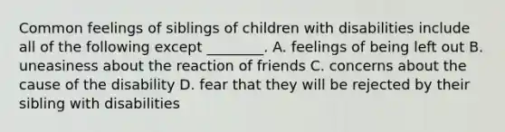 Common feelings of siblings of children with disabilities include all of the following except ________. A. feelings of being left out B. uneasiness about the reaction of friends C. concerns about the cause of the disability D. fear that they will be rejected by their sibling with disabilities