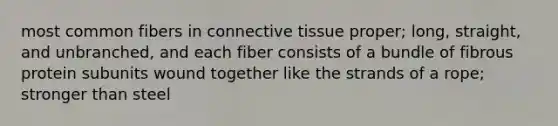 most common fibers in connective tissue proper; long, straight, and unbranched, and each fiber consists of a bundle of fibrous protein subunits wound together like the strands of a rope; stronger than steel