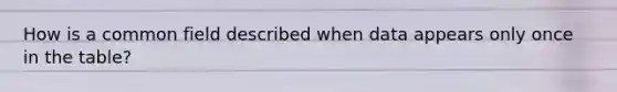 How is a common field described when data appears only once in the table?