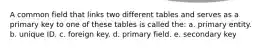 A common field that links two different tables and serves as a primary key to one of these tables is called the: a. primary entity. b. unique ID. c. foreign key. d. primary field. e. secondary key