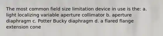 The most common field size limitation device in use is the: a. light localizing variable aperture collimator b. aperture diaphragm c. Potter Bucky diaphragm d. a flared flange extension cone