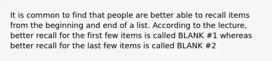 It is common to find that people are better able to recall items from the beginning and end of a list. According to the lecture, better recall for the first few items is called BLANK #1 whereas better recall for the last few items is called BLANK #2