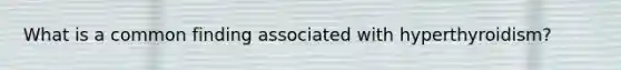 What is a common finding associated with hyperthyroidism?