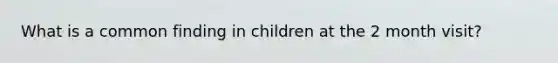 What is a common finding in children at the 2 month visit?