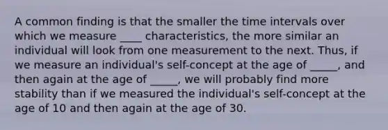 A common finding is that the smaller the time intervals over which we measure ____ characteristics, the more similar an individual will look from one measurement to the next. Thus, if we measure an individual's self-concept at the age of _____, and then again at the age of _____, we will probably find more stability than if we measured the individual's self-concept at the age of 10 and then again at the age of 30.