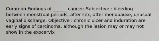 Common Findings of ______ cancer: Subjective : bleeding between menstrual periods, after sex, after menopause, unusual vaginal discharge. Objective : chronic ulcer and induration are early signs of carcinoma, although the lesion may or may not show in the exocervix