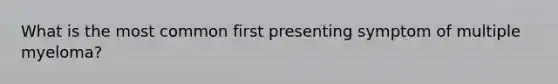 What is the most common first presenting symptom of multiple myeloma?