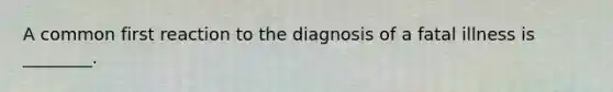 A common first reaction to the diagnosis of a fatal illness is ________.