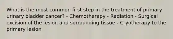 What is the most common first step in the treatment of primary urinary bladder cancer? - Chemotherapy - Radiation - Surgical excision of the lesion and surrounding tissue - Cryotherapy to the primary lesion