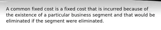 A common fixed cost is a fixed cost that is incurred because of the existence of a particular business segment and that would be eliminated if the segment were eliminated.