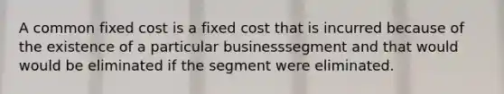 A common fixed cost is a fixed cost that is incurred because of the existence of a particular businesssegment and that would would be eliminated if the segment were eliminated.