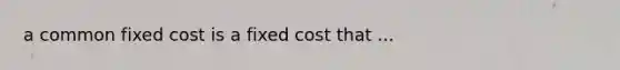 a common fixed cost is a fixed cost that ...