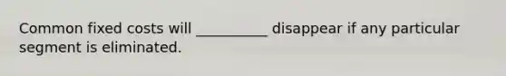Common fixed costs will __________ disappear if any particular segment is eliminated.