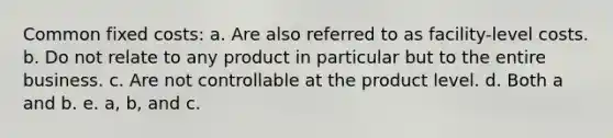 Common fixed costs: a. Are also referred to as facility-level costs. b. Do not relate to any product in particular but to the entire business. c. Are not controllable at the product level. d. Both a and b. e. a, b, and c.