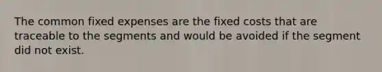 The common fixed expenses are the fixed costs that are traceable to the segments and would be avoided if the segment did not exist.