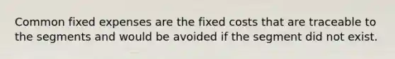 Common fixed expenses are the fixed costs that are traceable to the segments and would be avoided if the segment did not exist.