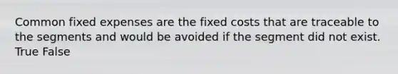 Common fixed expenses are the fixed costs that are traceable to the segments and would be avoided if the segment did not exist. True False