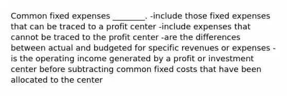 Common fixed expenses ________. -include those fixed expenses that can be traced to a profit center -include expenses that cannot be traced to the profit center -are the differences between actual and budgeted for specific revenues or expenses -is the operating income generated by a profit or investment center before subtracting common fixed costs that have been allocated to the center