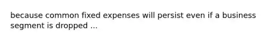 because common fixed expenses will persist even if a business segment is dropped ...