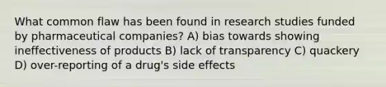 What common flaw has been found in research studies funded by pharmaceutical companies? A) bias towards showing ineffectiveness of products B) lack of transparency C) quackery D) over-reporting of a drug's side effects