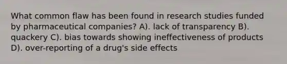 What common flaw has been found in research studies funded by pharmaceutical companies? A). lack of transparency B). quackery C). bias towards showing ineffectiveness of products D). over-reporting of a drug's side effects