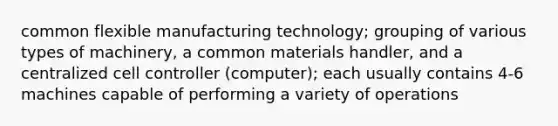 common flexible manufacturing technology; grouping of various types of machinery, a common materials handler, and a centralized cell controller (computer); each usually contains 4-6 machines capable of performing a variety of operations