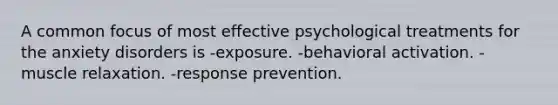 A common focus of most effective psychological treatments for the anxiety disorders is -exposure. -behavioral activation. -muscle relaxation. -response prevention.