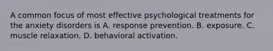 A common focus of most effective psychological treatments for the anxiety disorders is A. response prevention. B. exposure. C. muscle relaxation. D. behavioral activation.