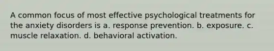 A common focus of most effective psychological treatments for the anxiety disorders is a. response prevention. b. exposure. c. muscle relaxation. d. behavioral activation.