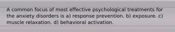 A common focus of most effective psychological treatments for the anxiety disorders is a) response prevention. b) exposure. c) muscle relaxation. d) behavioral activation.