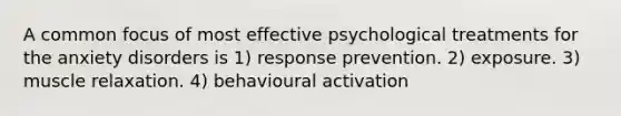 A common focus of most effective psychological treatments for the anxiety disorders is 1) response prevention. 2) exposure. 3) muscle relaxation. 4) behavioural activation