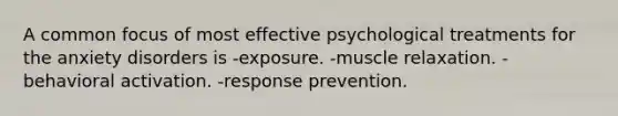 A common focus of most effective psychological treatments for the anxiety disorders is -exposure. -muscle relaxation. -behavioral activation. -response prevention.