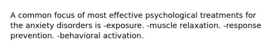 A common focus of most effective psychological treatments for the anxiety disorders is -exposure. -muscle relaxation. -response prevention. -behavioral activation.