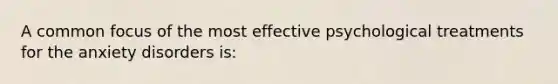 A common focus of the most effective psychological treatments for the anxiety disorders is: