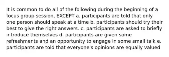 It is common to do all of the following during the beginning of a focus group session, EXCEPT a. participants are told that only one person should speak at a time b. participants should try their best to give the right answers. c. participants are asked to briefly introduce themselves d. participants are given some refreshments and an opportunity to engage in some small talk e. participants are told that everyone's opinions are equally valued