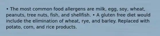 • The most common food allergens are milk, egg, soy, wheat, peanuts, tree nuts, fish, and shellfish. • A gluten free diet would include the elimination of wheat, rye, and barley. Replaced with potato, corn, and rice products.