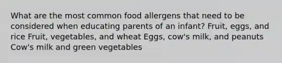 What are the most common food allergens that need to be considered when educating parents of an infant? Fruit, eggs, and rice Fruit, vegetables, and wheat Eggs, cow's milk, and peanuts Cow's milk and green vegetables