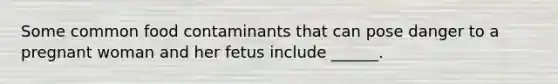 Some common food contaminants that can pose danger to a pregnant woman and her fetus include ______.