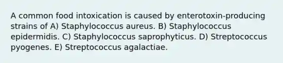 A common food intoxication is caused by enterotoxin-producing strains of A) Staphylococcus aureus. B) Staphylococcus epidermidis. C) Staphylococcus saprophyticus. D) Streptococcus pyogenes. E) Streptococcus agalactiae.